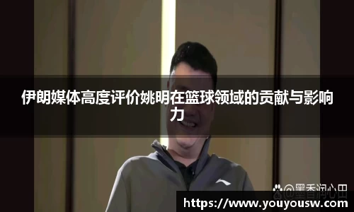 伊朗媒体高度评价姚明在篮球领域的贡献与影响力